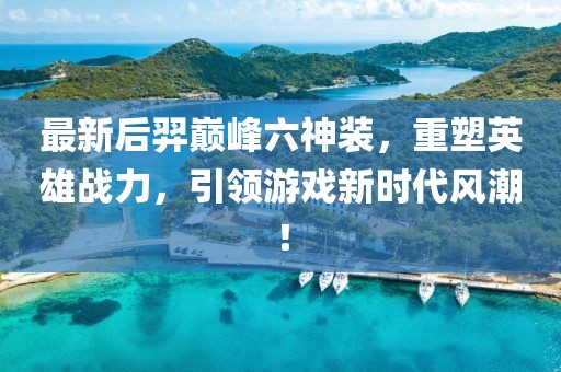 最新后羿巅峰六神装，重塑英雄战力，引领游戏新时代风潮！