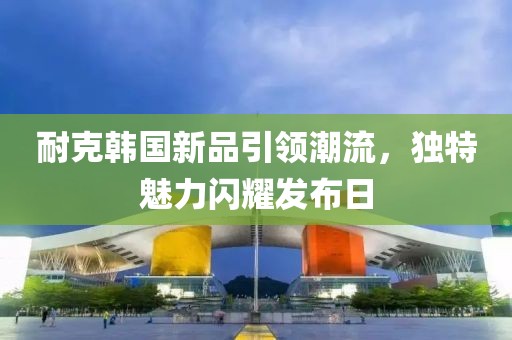 耐克韩国新品引领潮流，独特魅力闪耀发布日