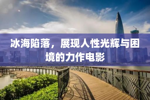 冰海陷落，展现人性光辉与困境的力作电影