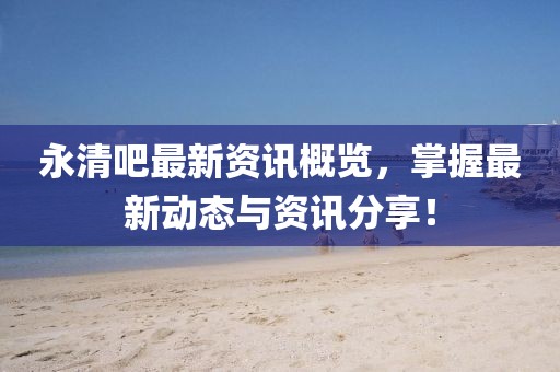 永清吧最新资讯概览，掌握最新动态与资讯分享！