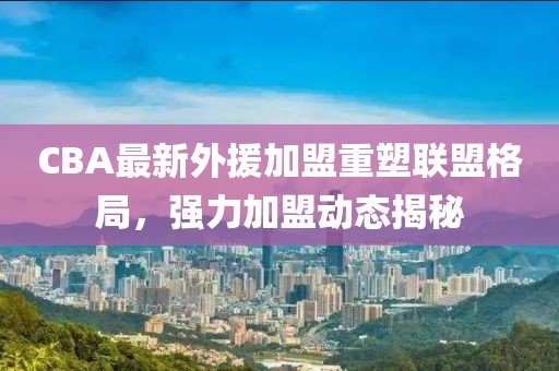 CBA最新外援加盟重塑联盟格局，强力加盟动态揭秘