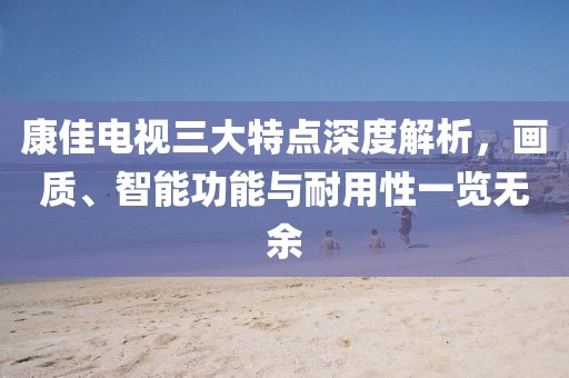 康佳电视三大特点深度解析，画质、智能功能与耐用性一览无余