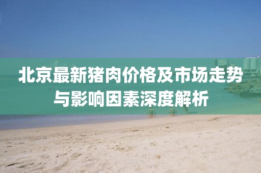 北京最新猪肉价格及市场走势与影响因素深度解析